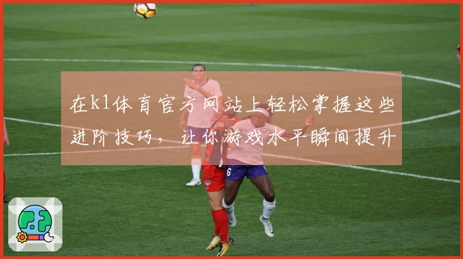在k1体育官方网站上轻松掌握这些进阶技巧，让你游戏水平瞬间提升！