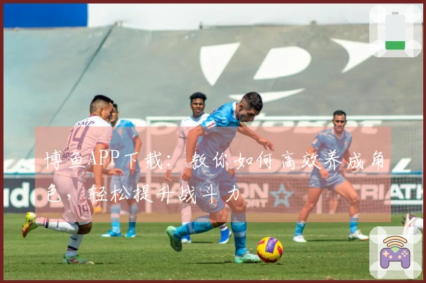 博鱼APP下载：教你如何高效养成角色，轻松提升战斗力