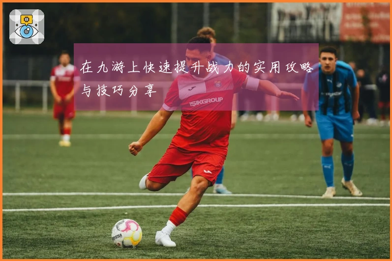 在九游上快速提升战力的实用攻略与技巧分享