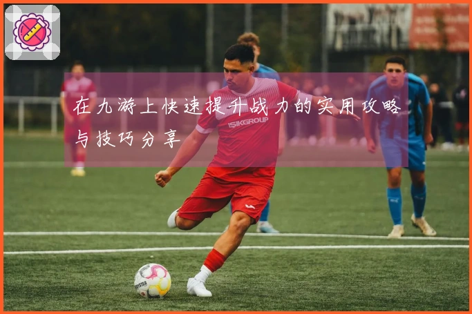 在九游上快速提升战力的实用攻略与技巧分享