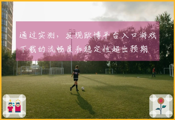 通过实测，发现欧博平台入口游戏下载的流畅度和稳定性超出预期